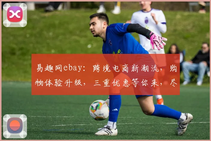 易趣网ebay：跨境电商新潮流，购物体验升级，三重优惠等你来，尽享全球好货
