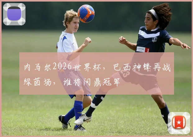内马尔2026世界杯，巴西神锋再战绿茵场，谁将问鼎冠军