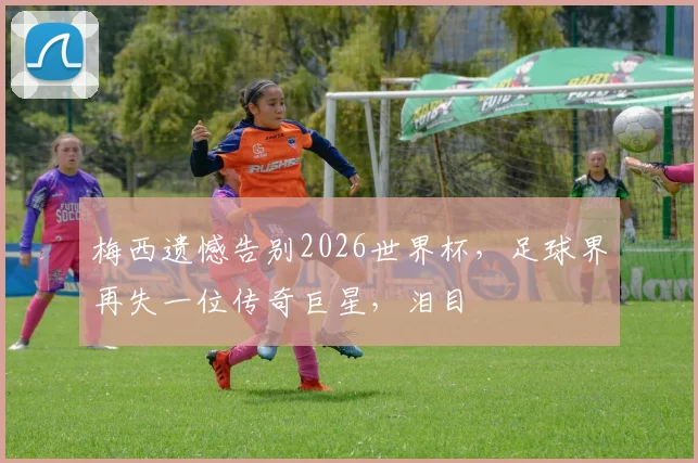 梅西遗憾告别2026世界杯，足球界再失一位传奇巨星，泪目