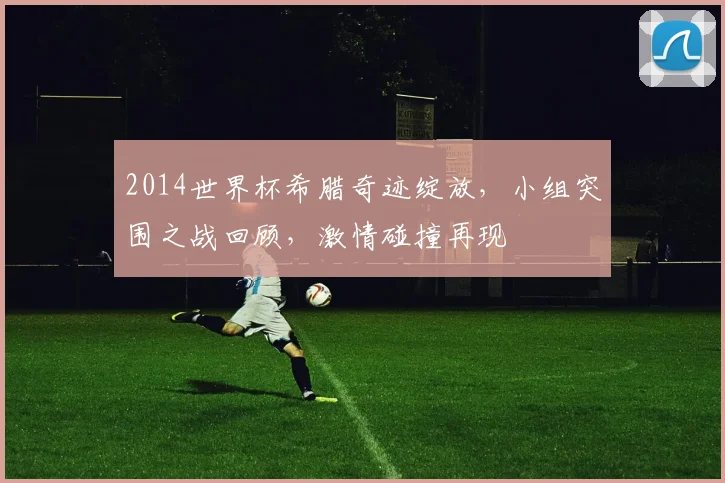 2014世界杯希腊奇迹绽放，小组突围之战回顾，激情碰撞再现