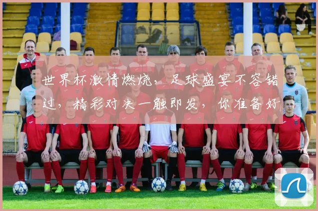 世界杯激情燃烧，足球盛宴不容错过，精彩对决一触即发，你准备好了吗