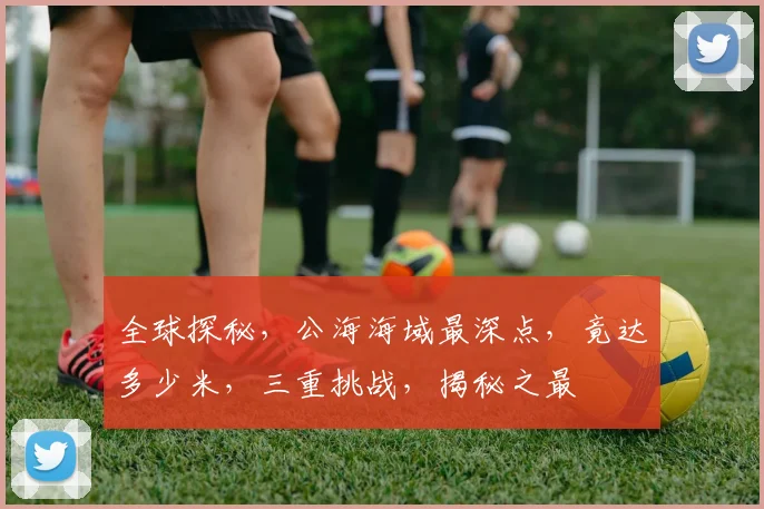 全球探秘，公海海域最深点，竟达多少米，三重挑战，揭秘之最