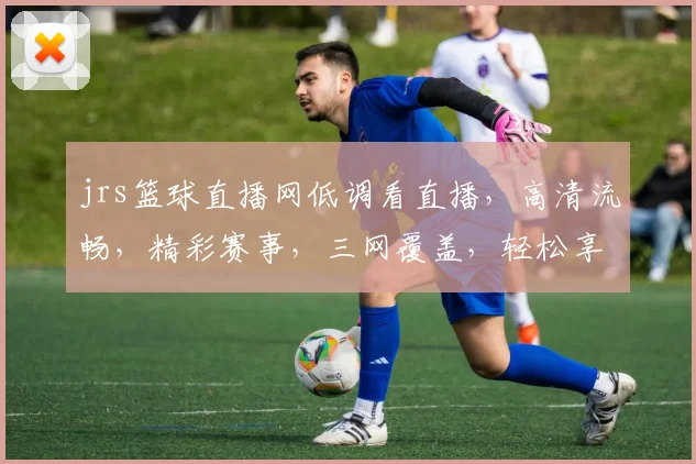 jrs篮球直播网低调看直播，高清流畅，精彩赛事，三网覆盖，轻松享受，不容错过