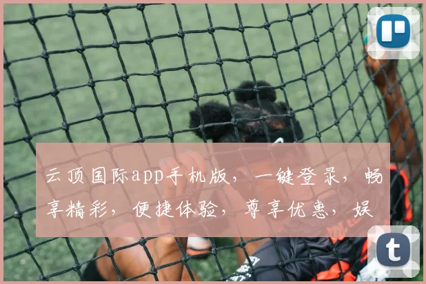 云顶国际app手机版，一键登录，畅享精彩，便捷体验，尊享优惠，娱乐无界